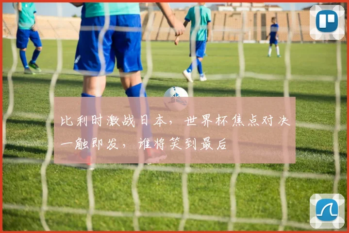 比利时激战日本，世界杯焦点对决一触即发，谁将笑到最后