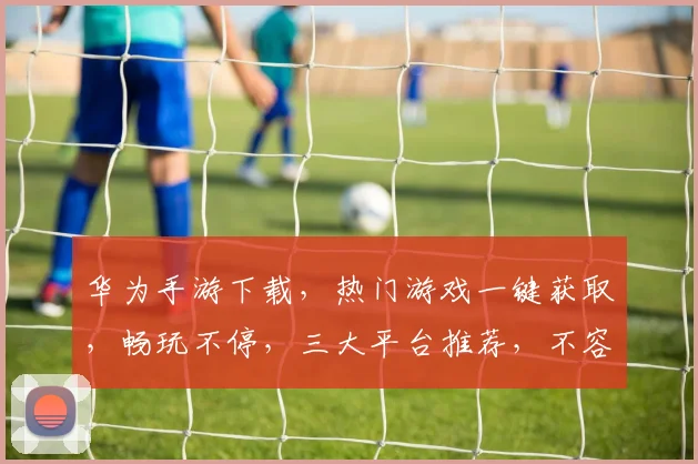 华为手游下载，热门游戏一键获取，畅玩不停，三大平台推荐，不容错过，轻松下载