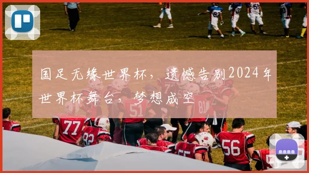 国足无缘世界杯，遗憾告别2024年世界杯舞台，梦想成空
