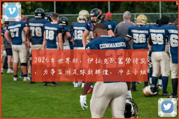 2026年世界杯，伊拉克队蓄势待发，力争亚洲足球新辉煌，冲击小组出线