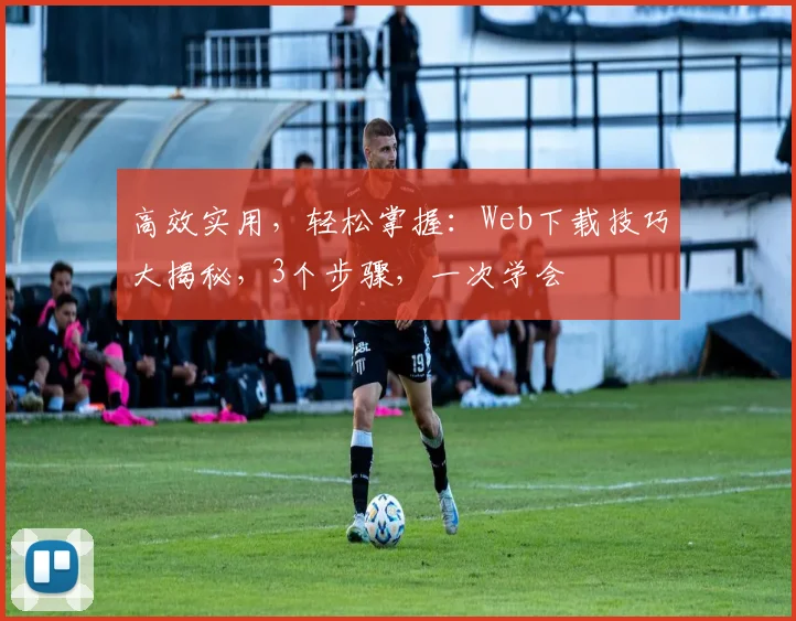 高效实用，轻松掌握：Web下载技巧大揭秘，3个步骤，一次学会