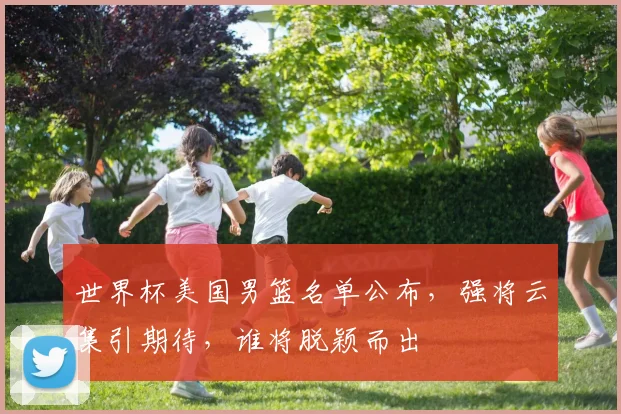 世界杯美国男篮名单公布，强将云集引期待，谁将脱颖而出