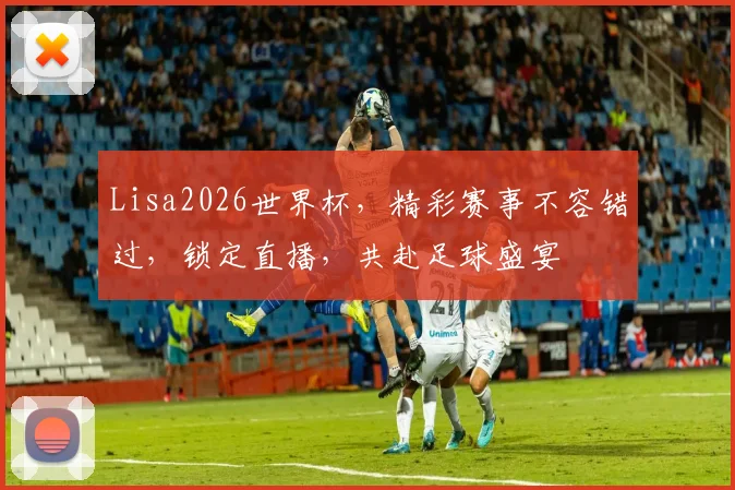 Lisa2026世界杯，精彩赛事不容错过，锁定直播，共赴足球盛宴
