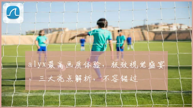 alyx最高画质体验，极致视觉盛宴，三大亮点解析，不容错过