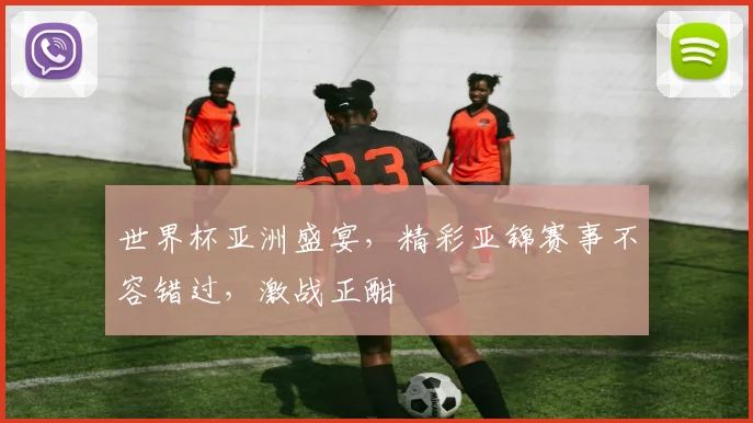 世界杯亚洲盛宴，精彩亚锦赛事不容错过，激战正酣